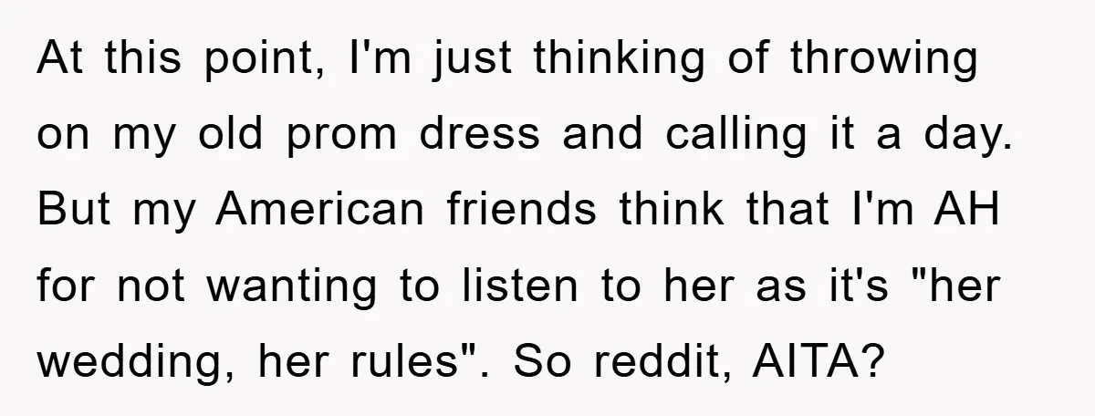 At this point, I'm just thinking of throwing on my old prom dress and calling it a day. But my American friends think that I'm AH for not wanting to...