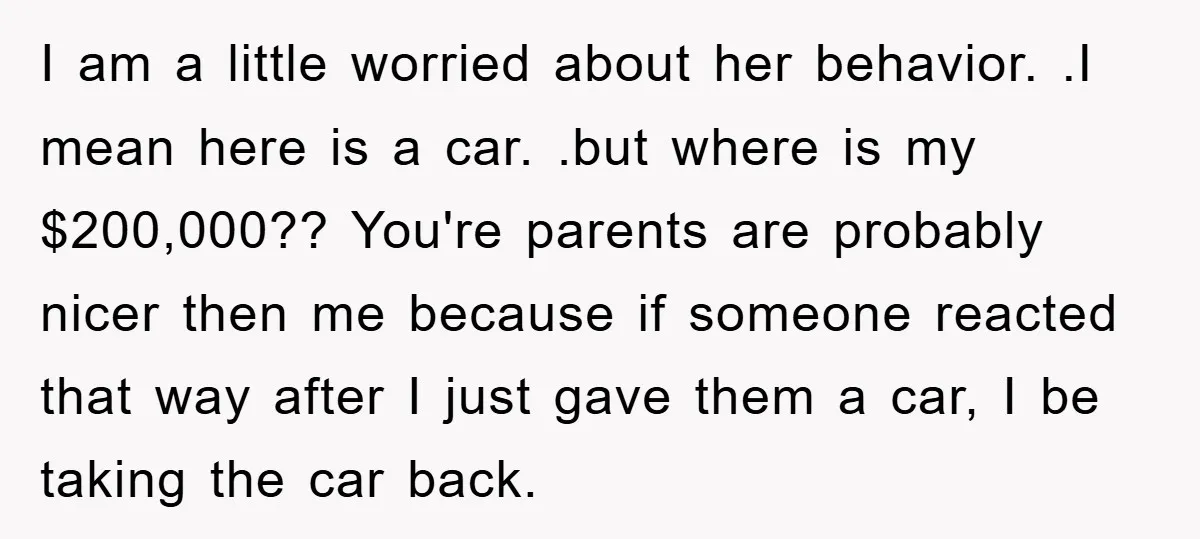 I am a little worried about her behavior. .I mean here is a car. .but where is my $200,000?? You're parents are probably nicer then me because if someone reacted...