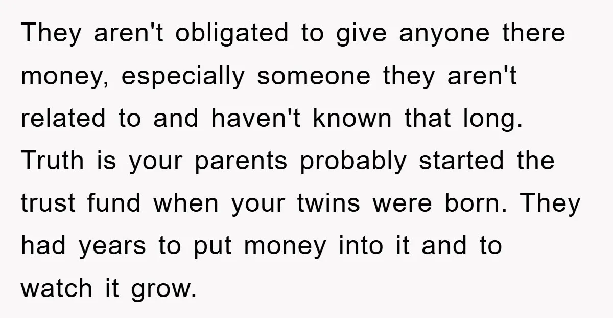 They aren't obligated to give anyone there money, especially someone they aren't related to and haven't known that long. Truth is your parents probably started the trust fund when your...