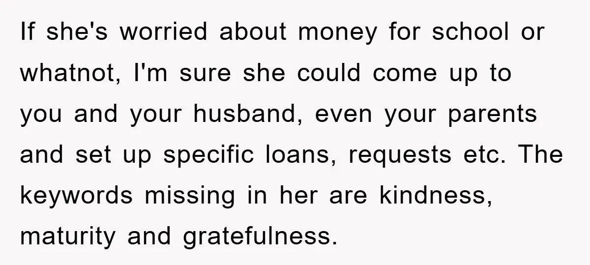 If she's worried about money for school or whatnot, I'm sure she could come up to you and your husband, even your parents and set up specific loans, requests etc....