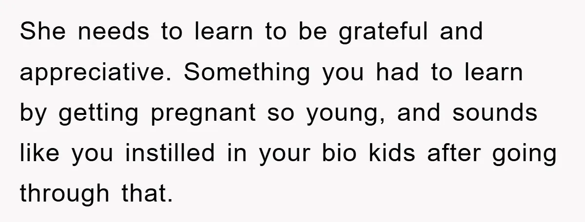 She needs to learn to be grateful and appreciative. Something you had to learn by getting pregnant so young, and sounds like you instilled in your bio kids after going...