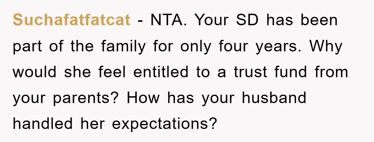 Suchafatfatcat − NTA. Your SD has been part of the family for only four years. Why would she feel entitled to a trust fund from your parents? How has your...