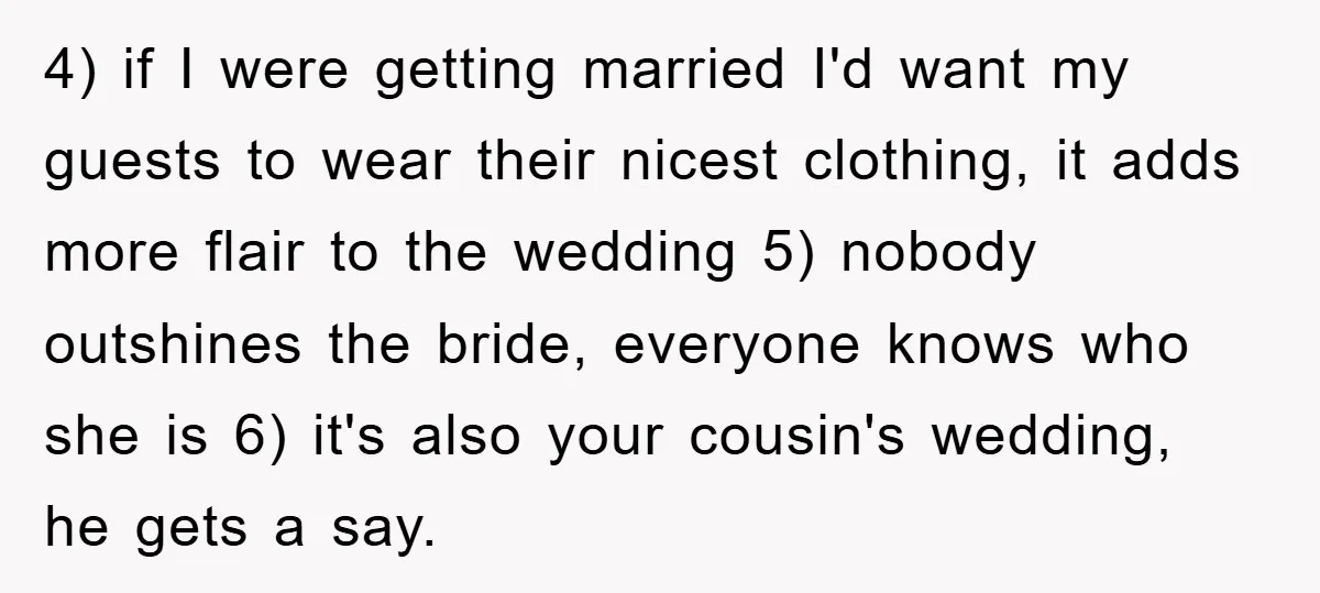 4) if I were getting married I'd want my guests to wear their nicest clothing, it adds more flair to the wedding 5) nobody outshines the bride, everyone knows who...
