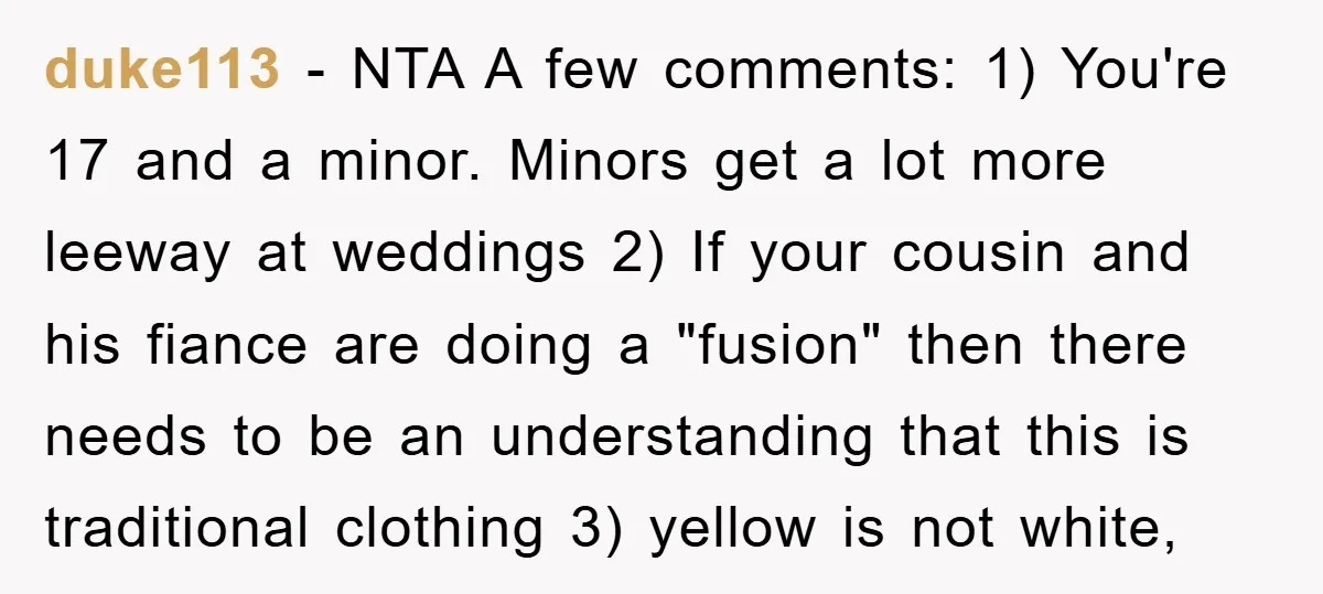 duke113 − NTA A few comments: 1) You're 17 and a minor. Minors get a lot more leeway at weddings 2) If your cousin and his fiance are doing a...