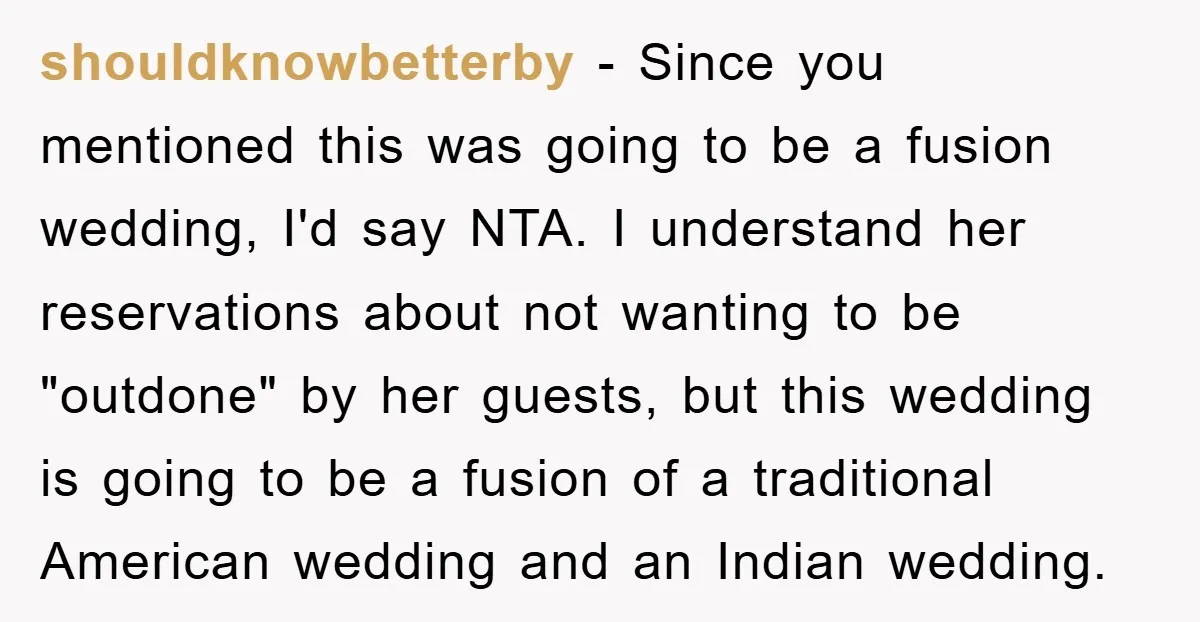 shouldknowbetterby − Since you mentioned this was going to be a fusion wedding, I'd say NTA. I understand her reservations about not wanting to be "outdone" by her guests, but...