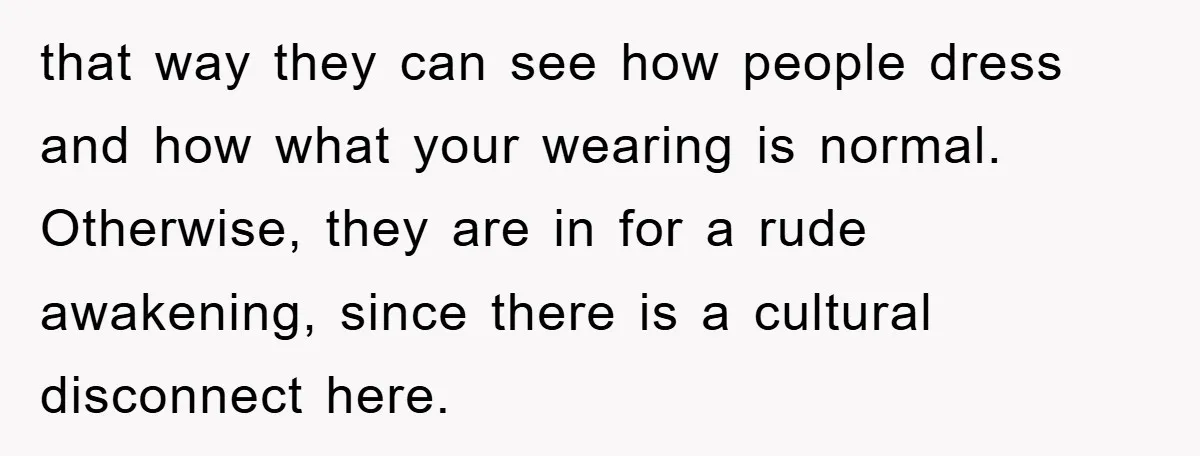 that way they can see how people dress and how what your wearing is normal. Otherwise, they are in for a rude awakening, since there is a cultural disconnect here.