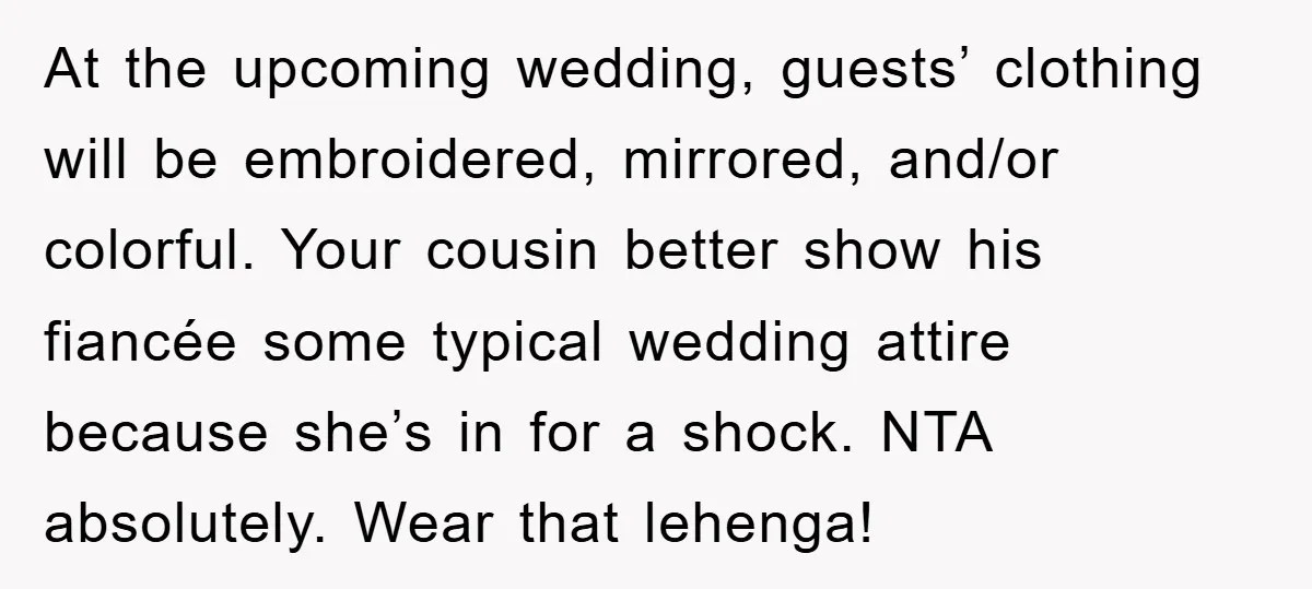 At the upcoming wedding, guests’ clothing will be embroidered, mirrored, and/or colorful. Your cousin better show his fiancée some typical wedding attire because she’s in for a shock. NTA absolutely....