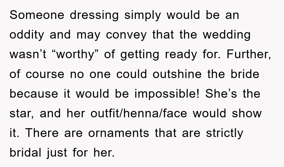 Someone dressing simply would be an oddity and may convey that the wedding wasn’t “worthy” of getting ready for. Further, of course no one could outshine the bride because it...