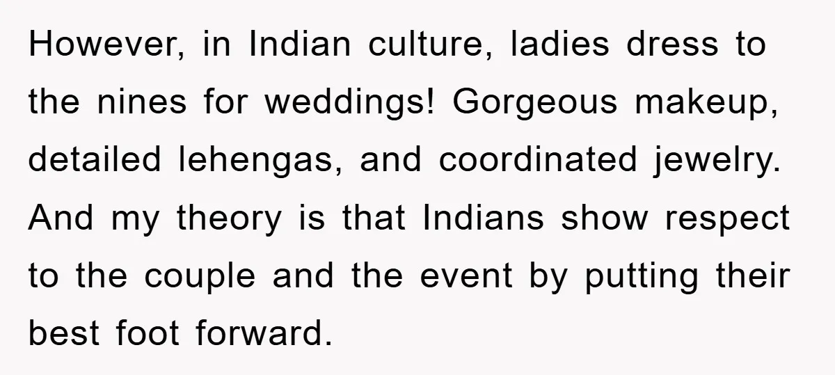 However, in Indian culture, ladies dress to the nines for weddings! Gorgeous makeup, detailed lehengas, and coordinated jewelry. And my theory is that Indians show respect to the couple and...