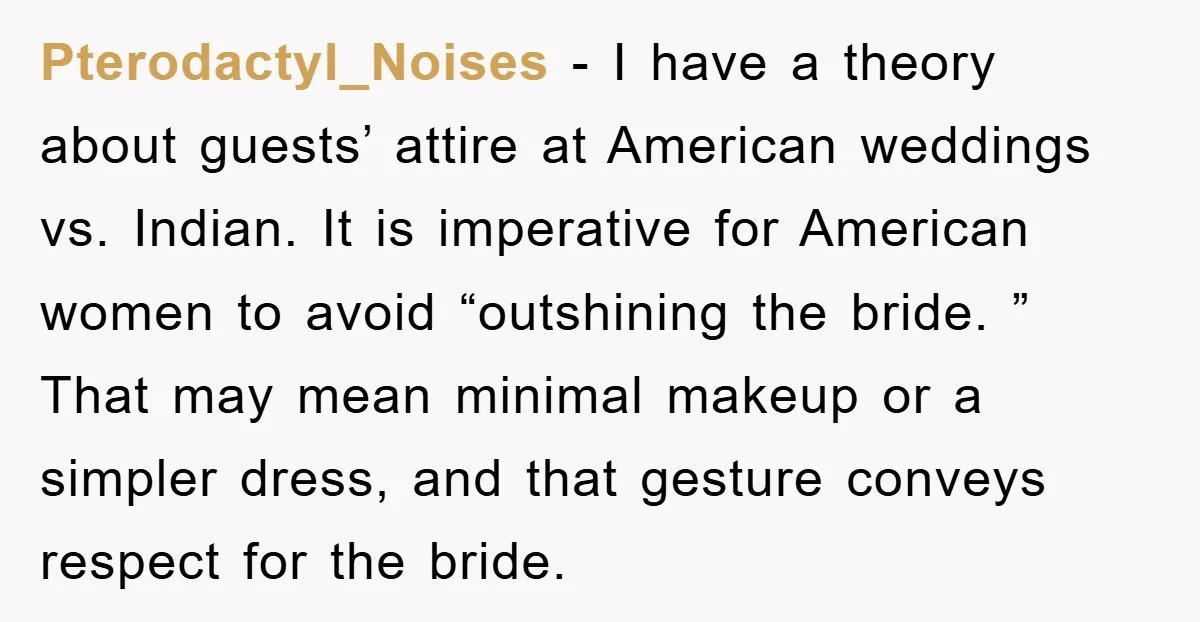Pterodactyl_Noises − I have a theory about guests’ attire at American weddings vs. Indian. It is imperative for American women to avoid “outshining the bride. ” That may mean minimal...