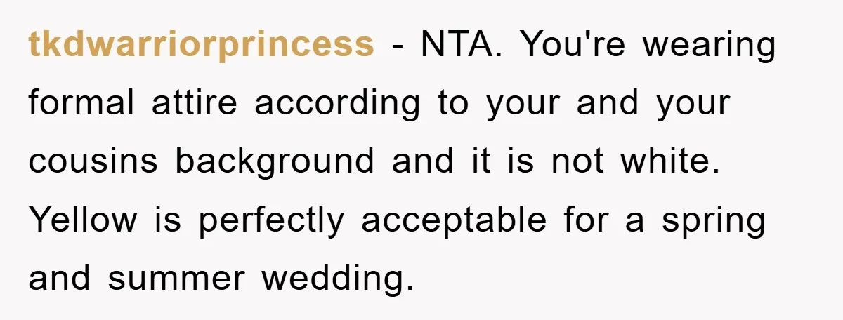 tkdwarriorprincess − NTA. You're wearing formal attire according to your and your cousins background and it is not white. Yellow is perfectly acceptable for a spring and summer wedding.
