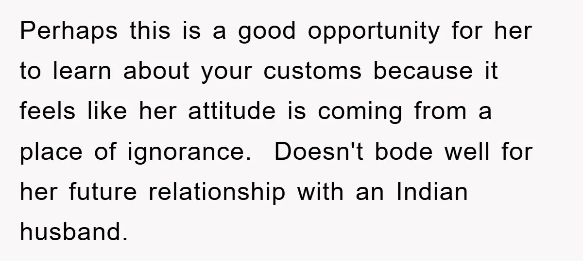 Perhaps this is a good opportunity for her to learn about your customs because it feels like her attitude is coming from a place of ignorance. Doesn't bode well for...