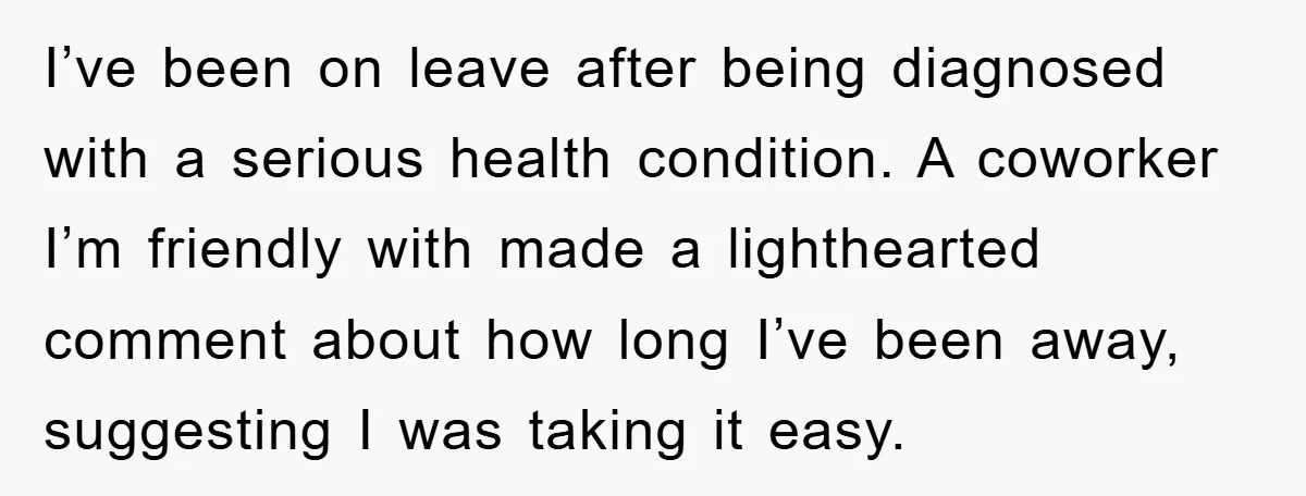 I’ve been on leave after being diagnosed with a serious health condition. A coworker I’m friendly with made a lighthearted comment about how long I’ve been away, suggesting I was...