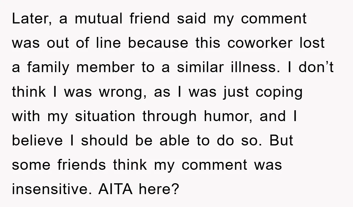 Later, a mutual friend said my comment was out of line because this coworker lost a family member to a similar illness. I don’t think I was wrong, as I...