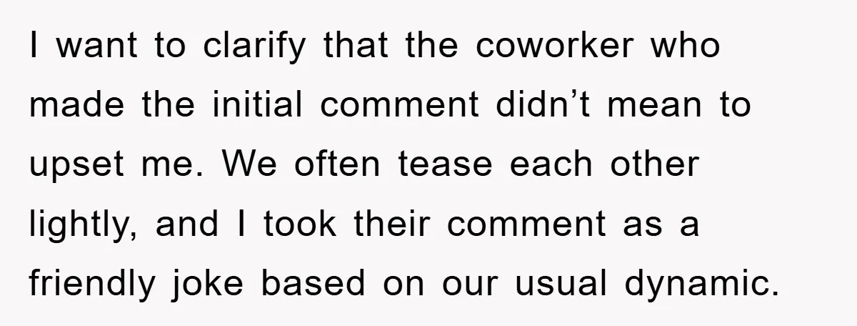I want to clarify that the coworker who made the initial comment didn’t mean to upset me. We often tease each other lightly, and I took their comment as a...