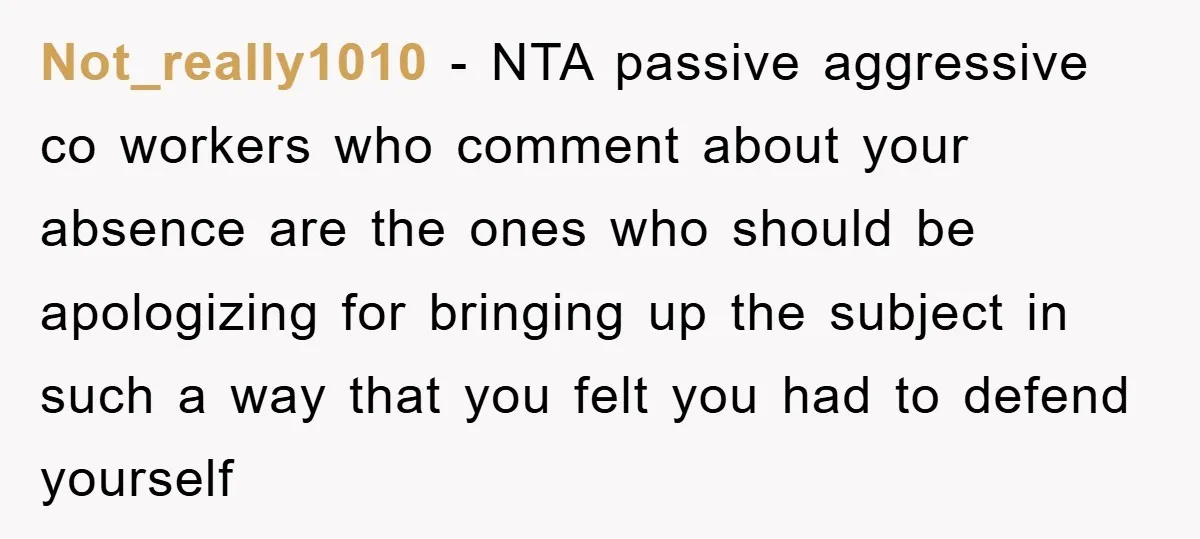 Not_really1010 − NTA passive aggressive co workers who comment about your absence are the ones who should be apologizing for bringing up the subject in such a way that you...
