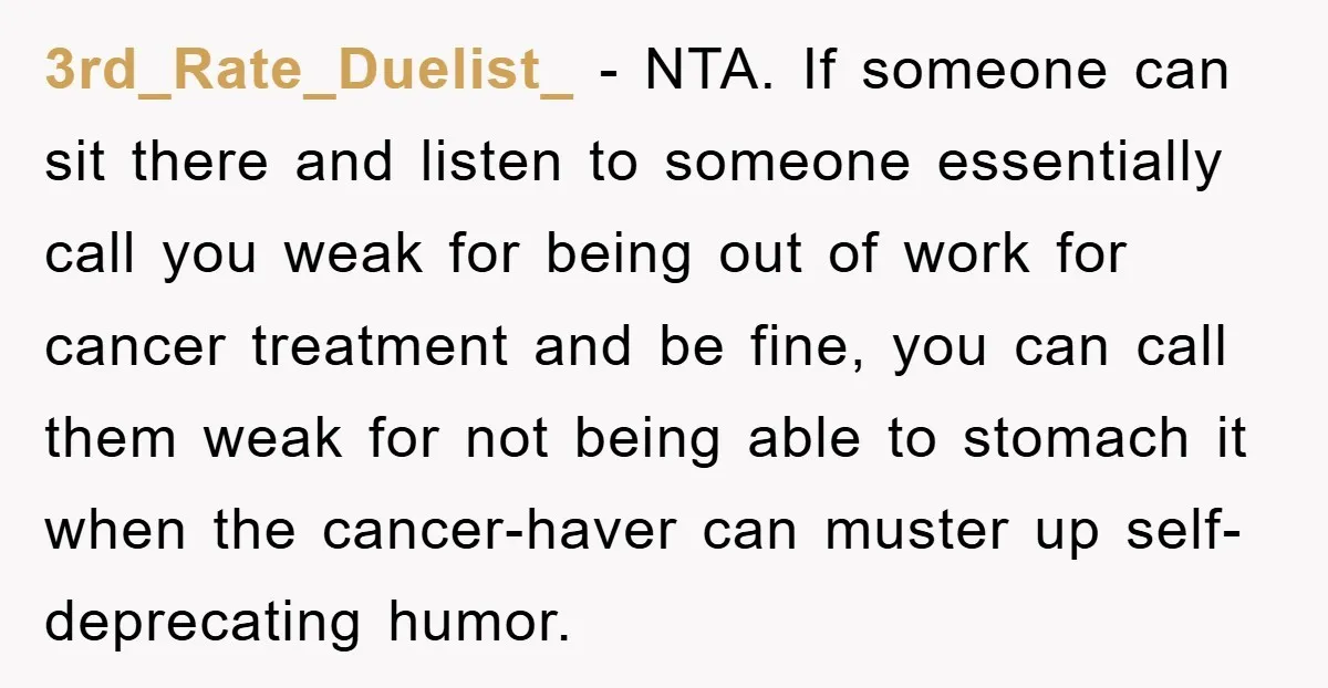 3rd_Rate_Duelist_ − NTA. If someone can sit there and listen to someone essentially call you weak for being out of work for cancer treatment and be fine, you can call...