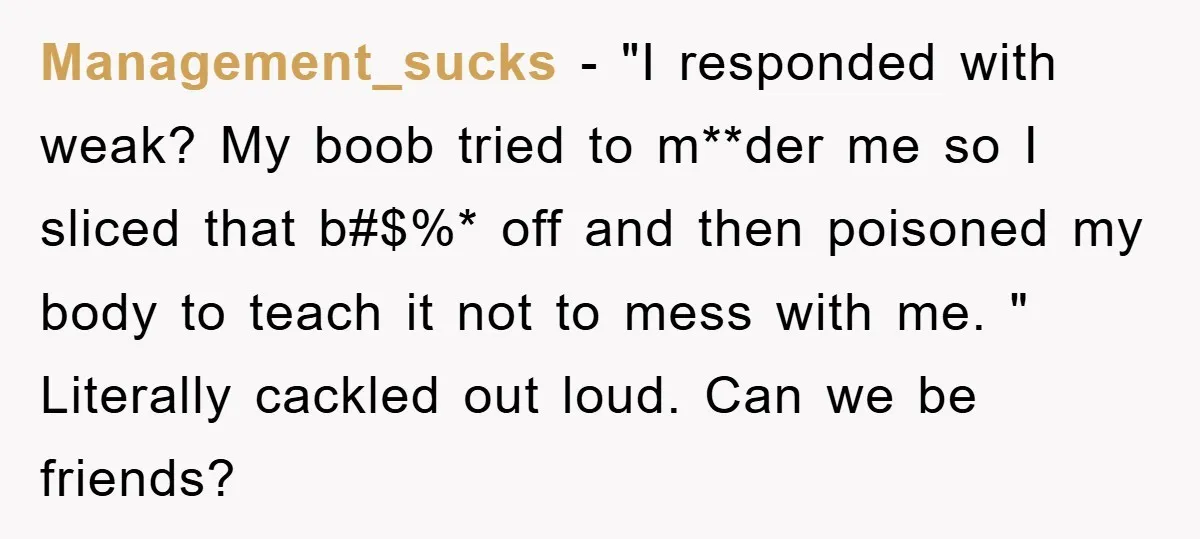 Management_sucks − "I responded with weak? My boob tried to m**der me so I sliced that b#$%* off and then poisoned my body to teach it not to mess with...