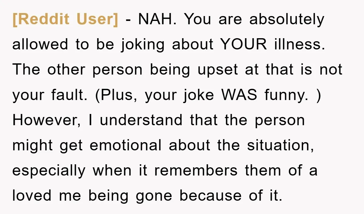 [Reddit User] − NAH. You are absolutely allowed to be joking about YOUR illness. The other person being upset at that is not your fault. (Plus, your joke WAS funny....