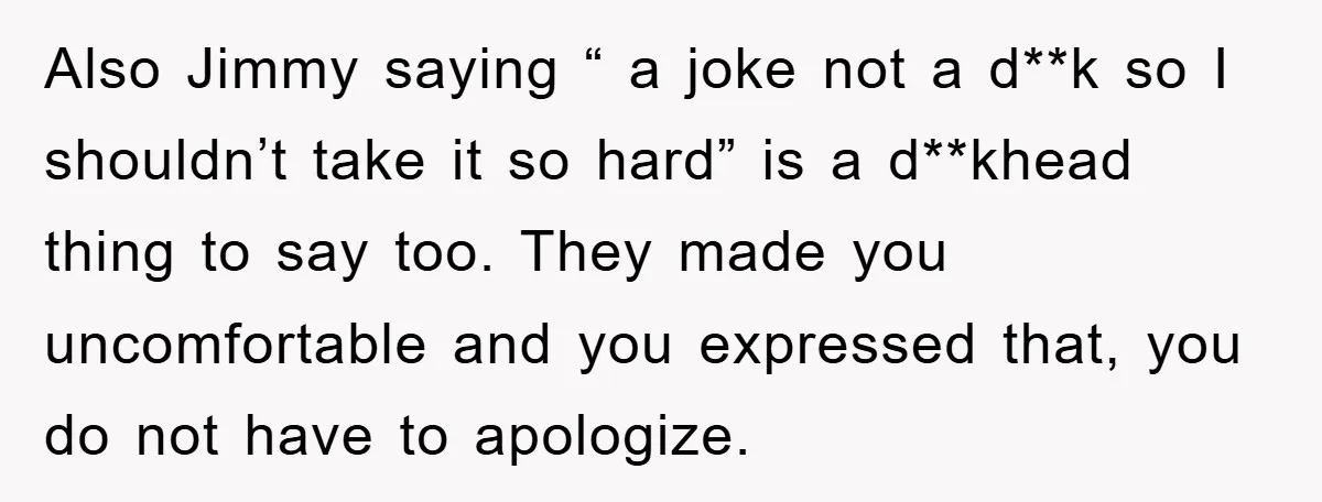 Also Jimmy saying “ a joke not a d**k so I shouldn’t take it so hard” is a d**khead thing to say too. They made you uncomfortable and you expressed...