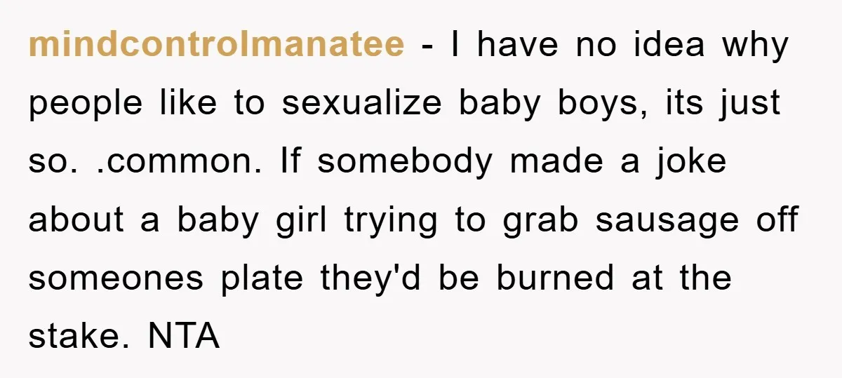 mindcontrolmanatee − I have no idea why people like to sexualize baby boys, its just so. .common. If somebody made a joke about a baby girl trying to grab sausage...