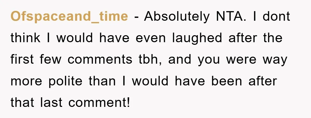 Ofspaceand_time − Absolutely NTA. I dont think I would have even laughed after the first few comments tbh, and you were way more polite than I would have been after...