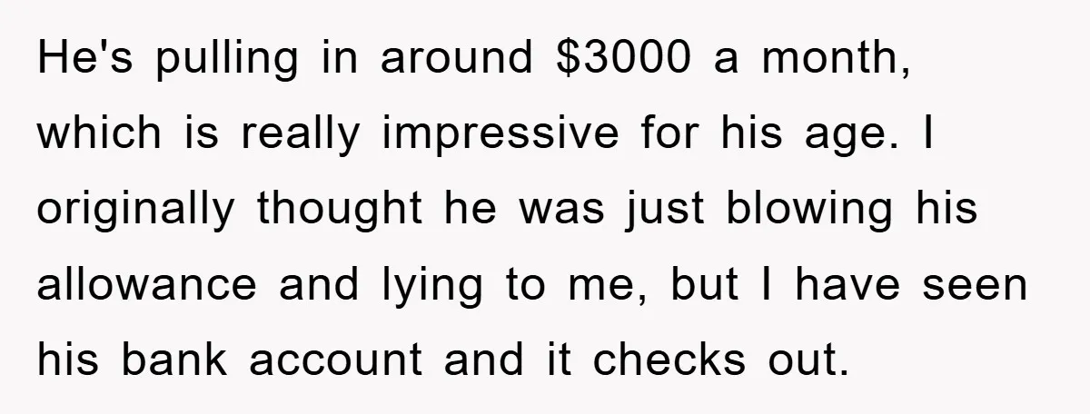 He's pulling in around $3000 a month, which is really impressive for his age. I originally thought he was just blowing his allowance and lying to me, but I have...