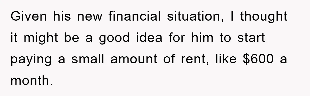 Given his new financial situation, I thought it might be a good idea for him to start paying a small amount of rent, like $600 a month.