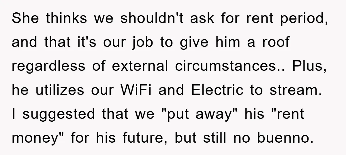 She thinks we shouldn't ask for rent period, and that it's our job to give him a roof regardless of external circumstances.. Plus, he utilizes our WiFi and Electric to...