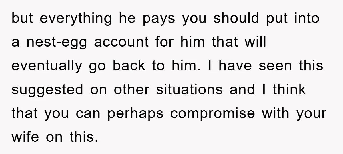 but everything he pays you should put into a nest-egg account for him that will eventually go back to him. I have seen this suggested on other situations and I...