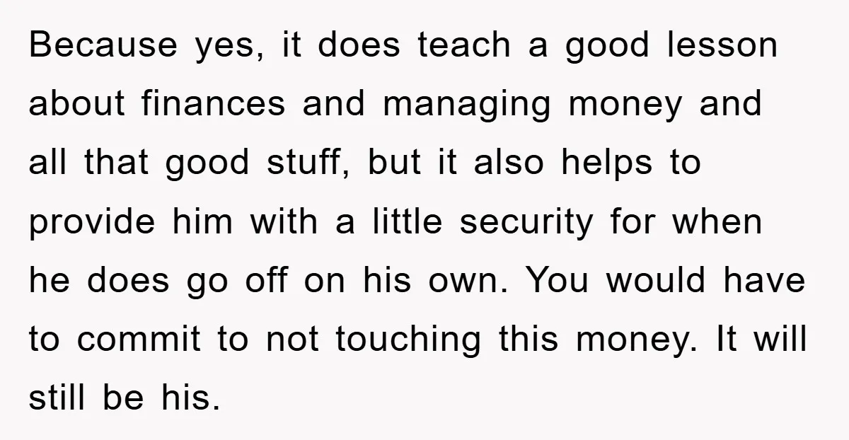 Because yes, it does teach a good lesson about finances and managing money and all that good stuff, but it also helps to provide him with a little security for...
