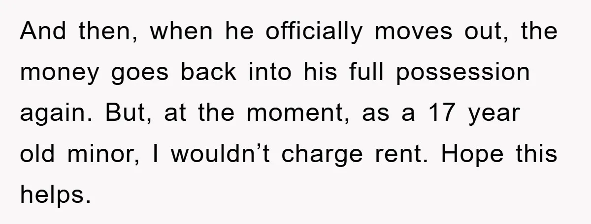 And then, when he officially moves out, the money goes back into his full possession again. But, at the moment, as a 17 year old minor, I wouldn’t charge rent....