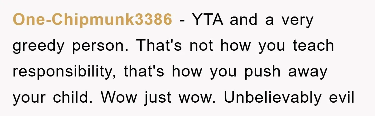 One-Chipmunk3386 − YTA and a very greedy person. That's not how you teach responsibility, that's how you push away your child. Wow just wow. Unbelievably evil