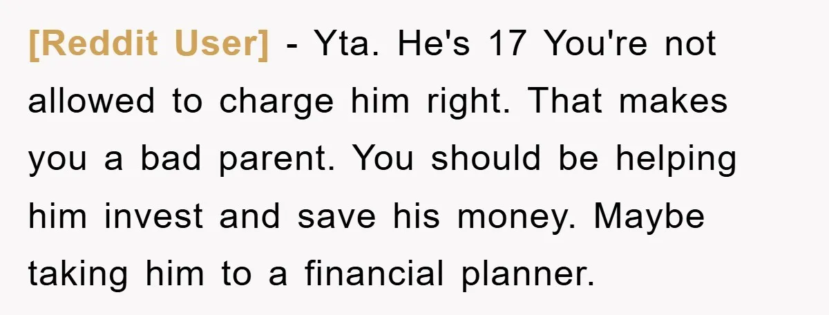 [Reddit User] − Yta. He's 17 You're not allowed to charge him right. That makes you a bad parent. You should be helping him invest and save his money. Maybe...