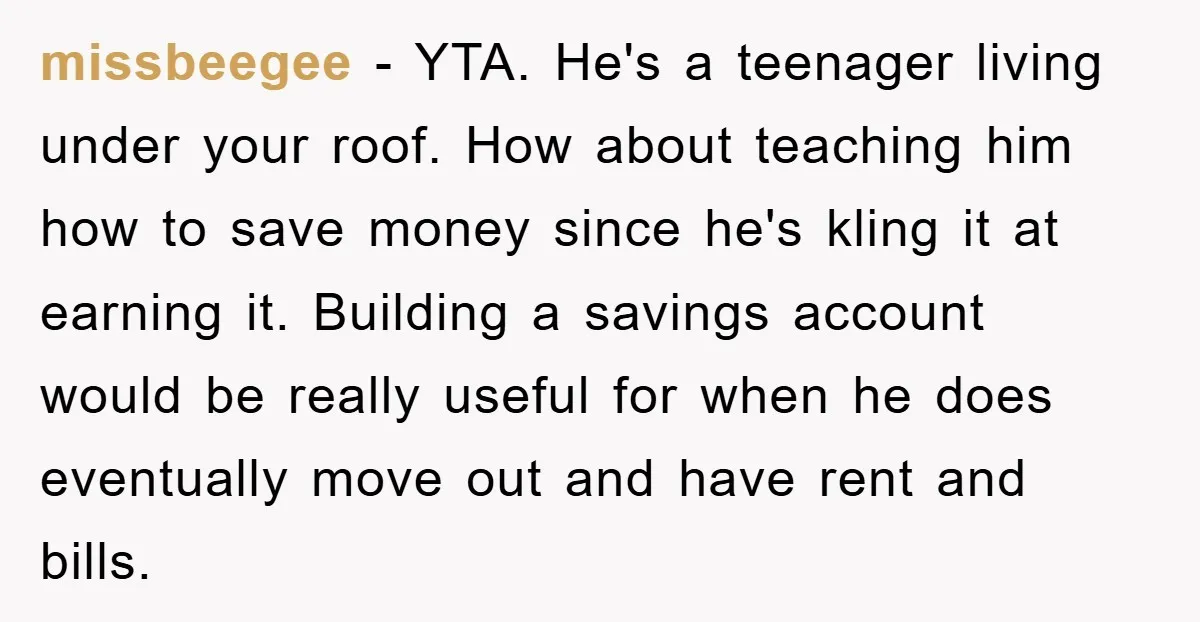 missbeegee − YTA. He's a teenager living under your roof. How about teaching him how to save money since he's kling it at earning it. Building a savings account would...