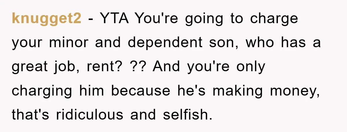 knugget2 − YTA You're going to charge your minor and dependent son, who has a great job, rent? ?? And you're only charging him because he's making money, that's ridiculous...