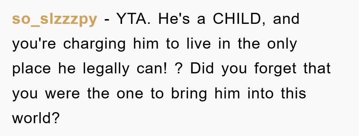 so_slzzzpy − YTA. He's a CHILD, and you're charging him to live in the only place he legally can! ? Did you forget that you were the one to bring...