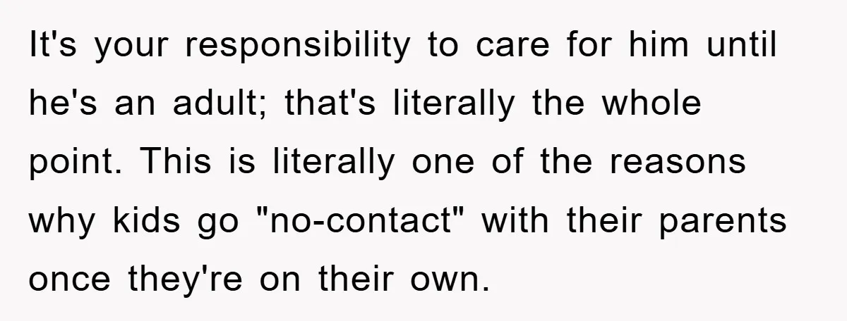 It's your responsibility to care for him until he's an adult; that's literally the whole point. This is literally one of the reasons why kids go "no-contact" with their parents...