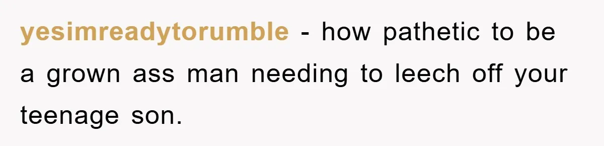yesimreadytorumble − how pathetic to be a grown ass man needing to leech off your teenage son.