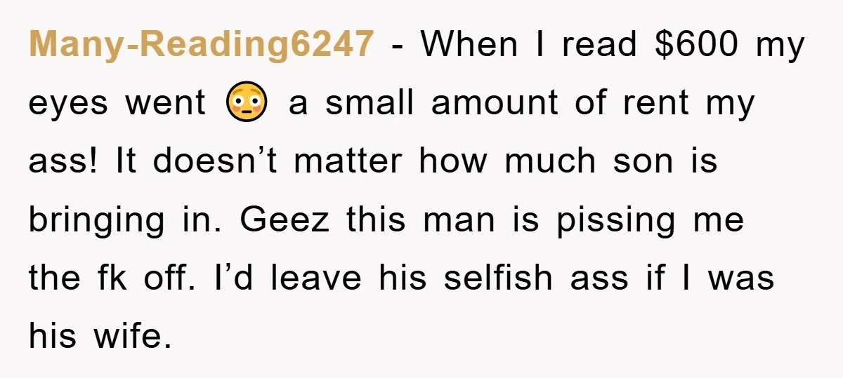 Many-Reading6247 − When I read $600 my eyes went 😳 a small amount of rent my ass! It doesn’t matter how much son is bringing in. Geez this man is...