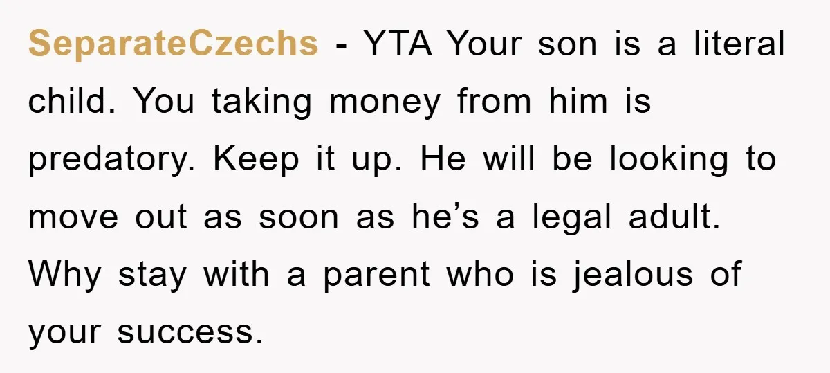 SeparateCzechs − YTA Your son is a literal child. You taking money from him is predatory. Keep it up. He will be looking to move out as soon as he’s...