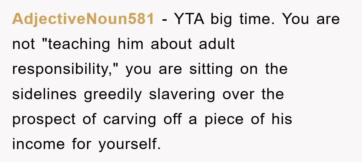 AdjectiveNoun581 − YTA big time. You are not "teaching him about adult responsibility," you are sitting on the sidelines greedily slavering over the prospect of carving off a piece of...