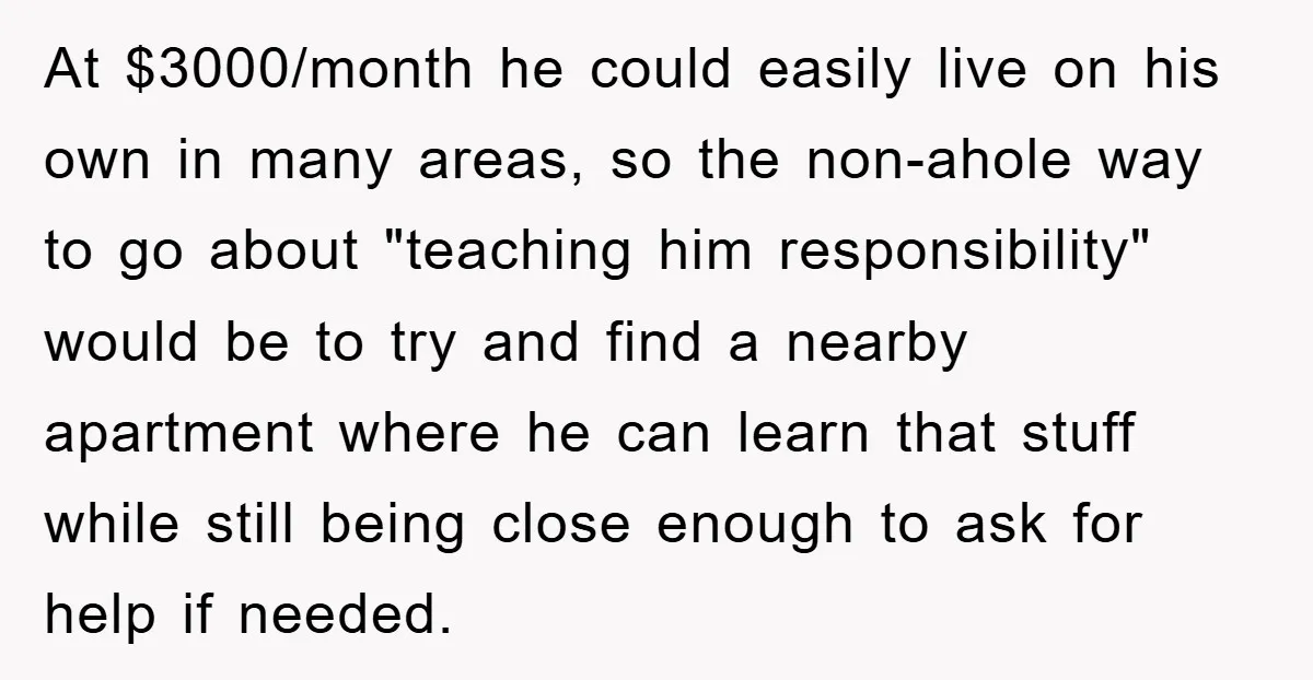 At $3000/month he could easily live on his own in many areas, so the non-ahole way to go about "teaching him responsibility" would be to try and find a nearby...