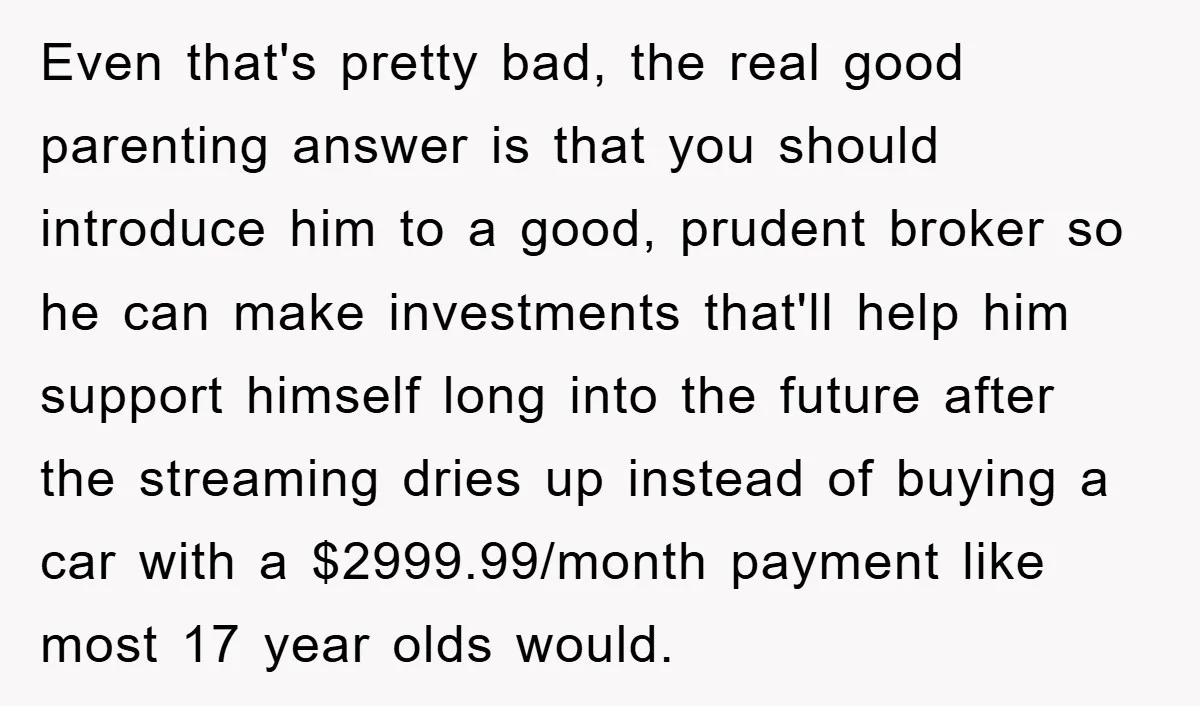 Even that's pretty bad, the real good parenting answer is that you should introduce him to a good, prudent broker so he can make investments that'll help him support himself...