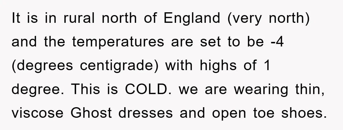 It is in rural north of England (very north) and the temperatures are set to be -4 (degrees centigrade) with highs of 1 degree. This is COLD. we are wearing...