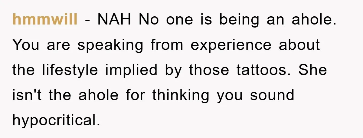 hmmwill − NAH No one is being an ahole. You are speaking from experience about the lifestyle implied by those tattoos. She isn't the ahole for thinking you sound hypocritical.