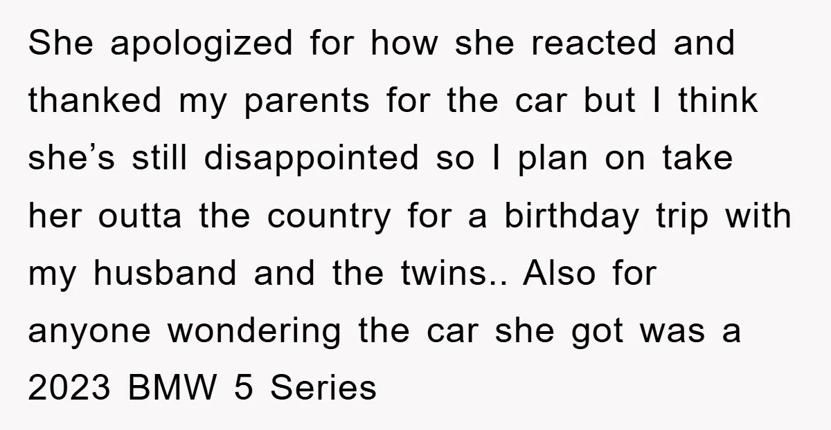 She apologized for how she reacted and thanked my parents for the car but I think she’s still disappointed so I plan on take her outta the country for a...