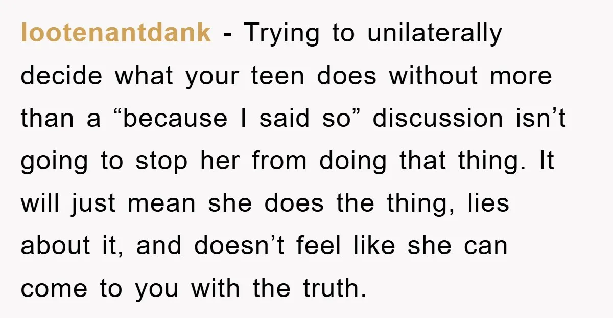 lootenantdank − Trying to unilaterally decide what your teen does without more than a “because I said so” discussion isn’t going to stop her from doing that thing. It will...