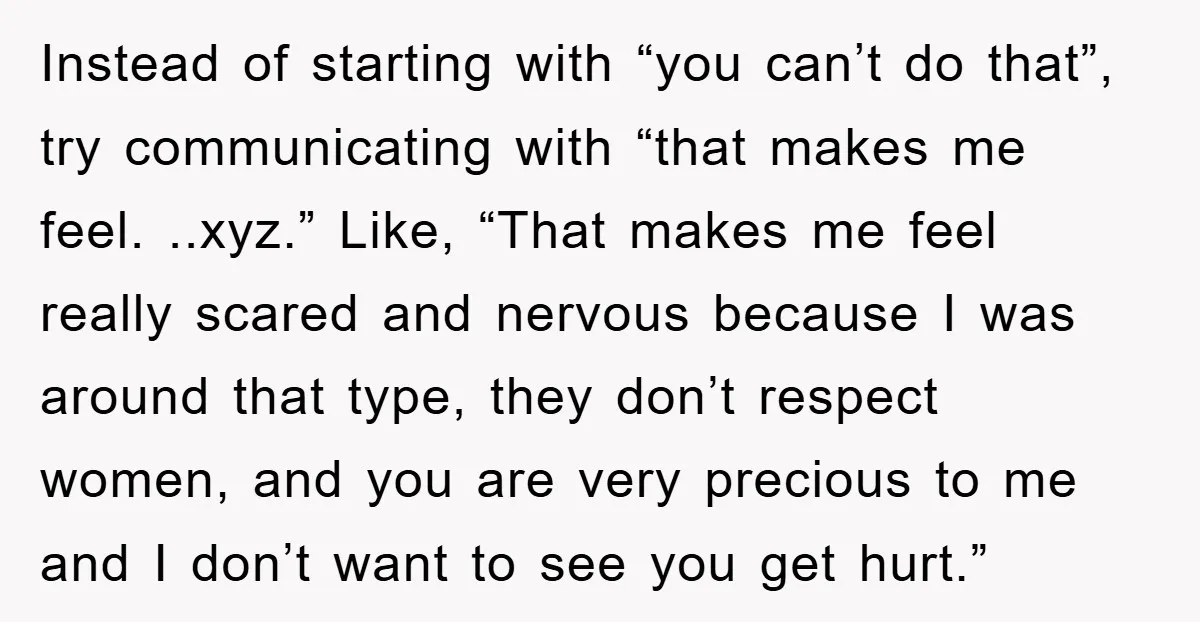Instead of starting with “you can’t do that”, try communicating with “that makes me feel. ..xyz.” Like, “That makes me feel really scared and nervous because I was around that...
