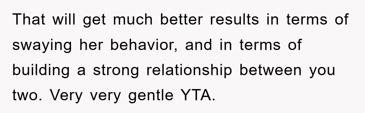 That will get much better results in terms of swaying her behavior, and in terms of building a strong relationship between you two. Very very gentle YTA.